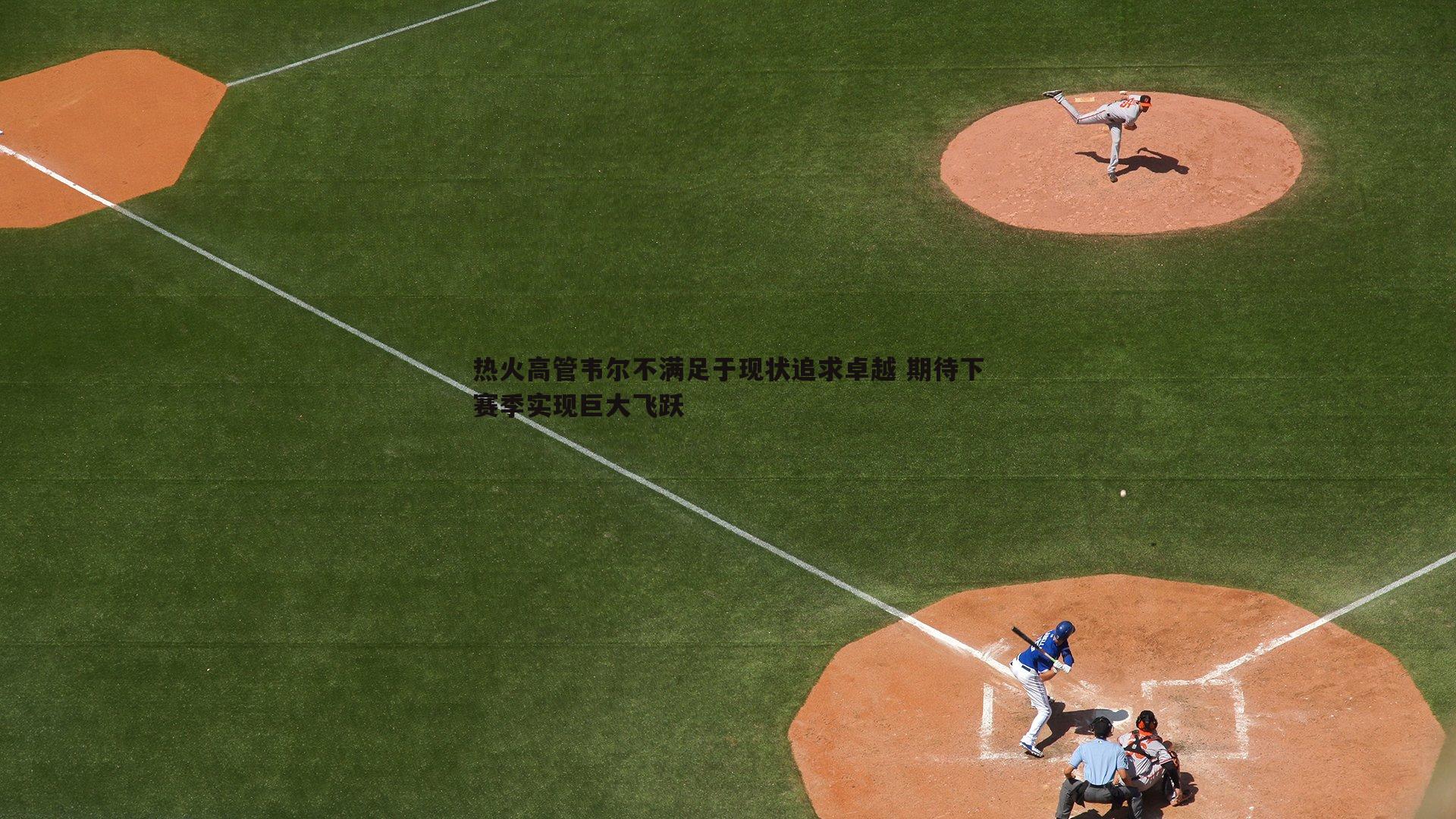 热火高管韦尔不满足于现状追求卓越 期待下赛季实现巨大飞跃