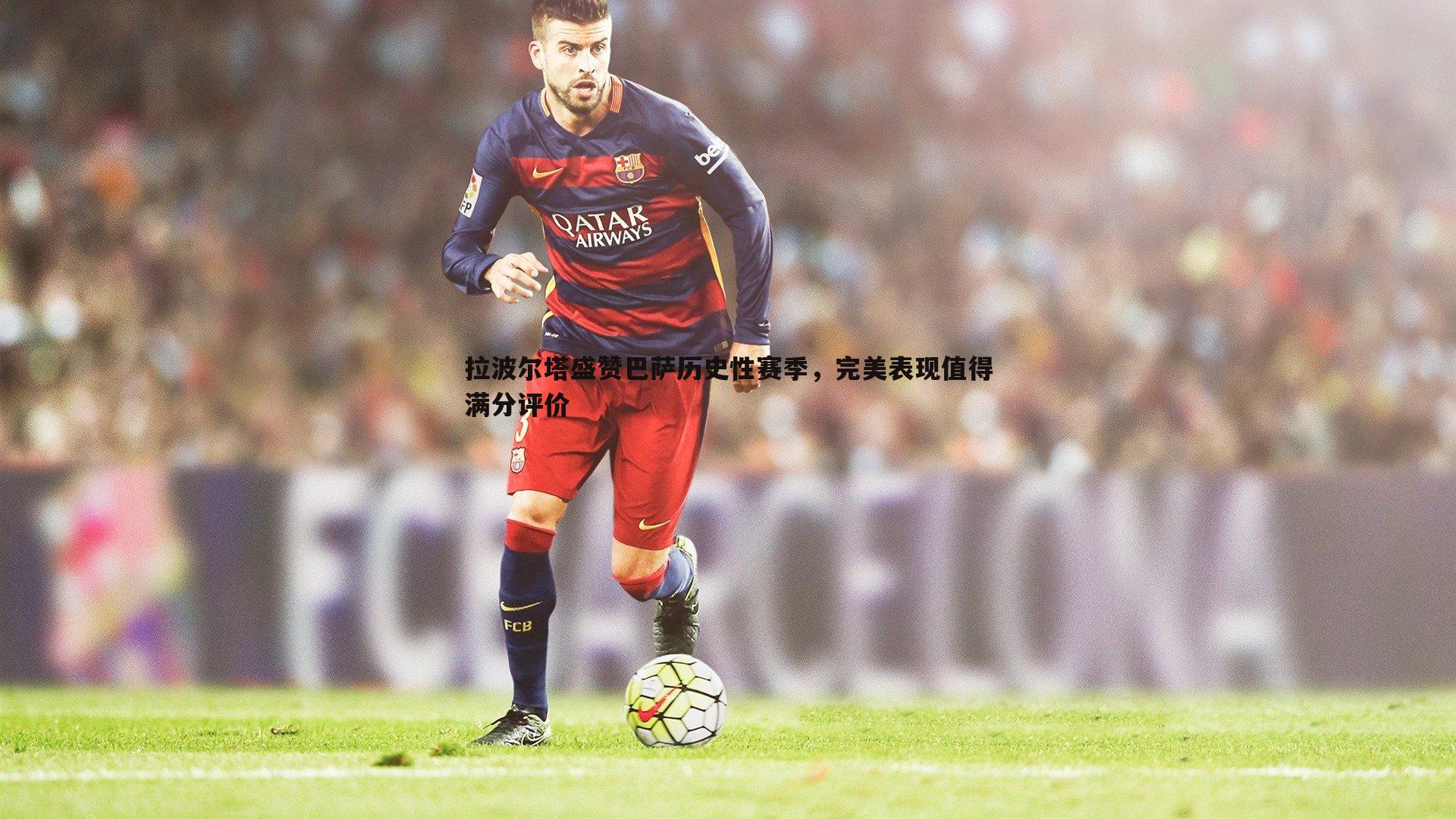拉波尔塔盛赞巴萨历史性赛季,完美表现值得满分评价